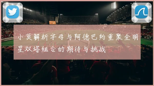 小莫解析字母与阿德巴约重聚全明星双塔组合的期待与挑战