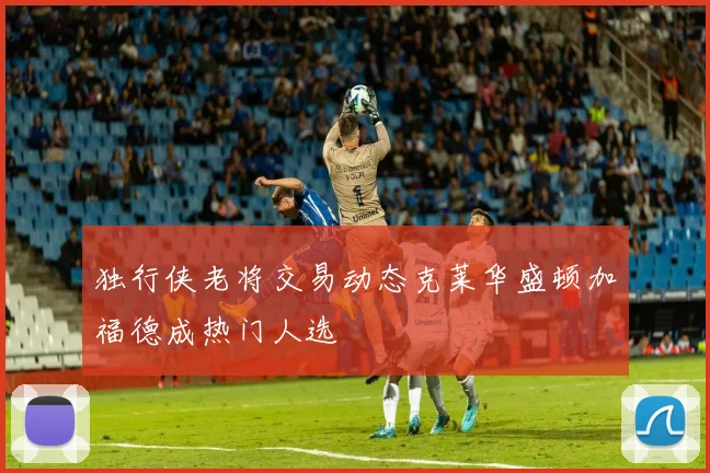 独行侠老将交易动态克莱华盛顿加福德成热门人选