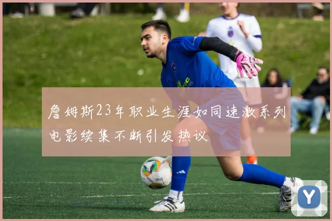 詹姆斯23年职业生涯如同速激系列电影续集不断引发热议