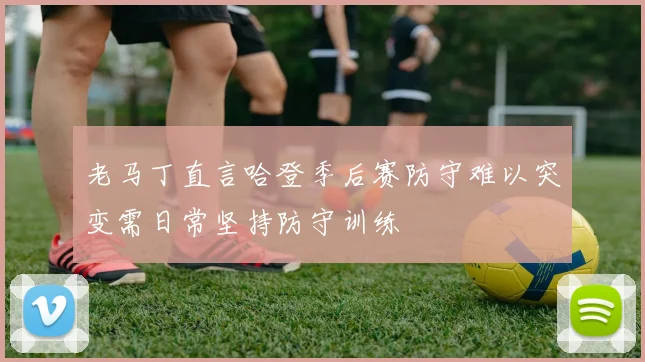 老马丁直言哈登季后赛防守难以突变需日常坚持防守训练