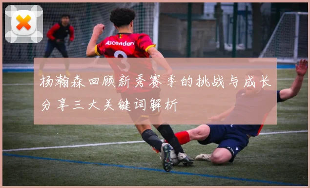 杨瀚森回顾新秀赛季的挑战与成长分享三大关键词解析
