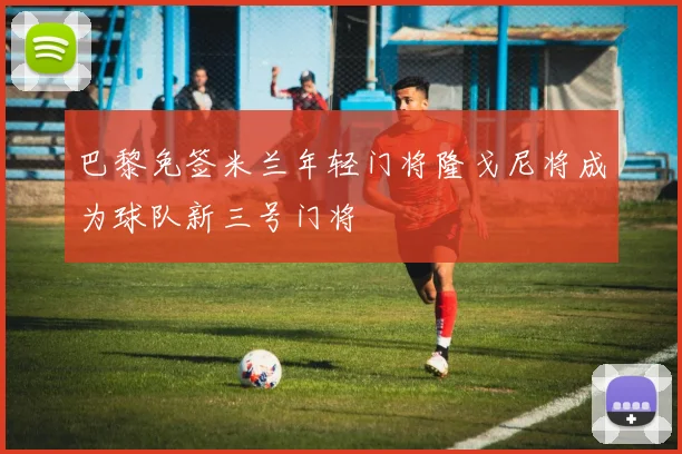 巴黎免签米兰年轻门将隆戈尼将成为球队新三号门将