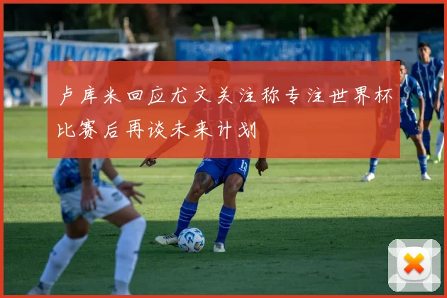 卢库米回应尤文关注称专注世界杯比赛后再谈未来计划