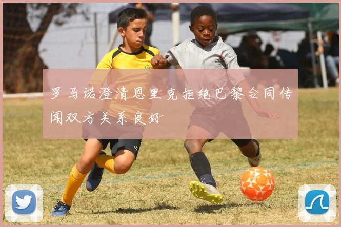 罗马诺澄清恩里克拒绝巴黎合同传闻双方关系良好