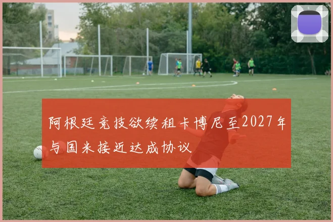 阿根廷竞技欲续租卡博尼至2027年与国米接近达成协议