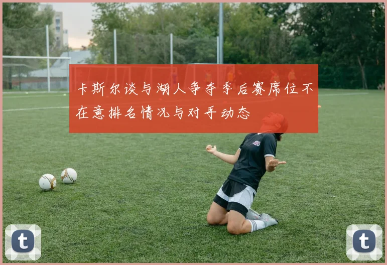 卡斯尔谈与湖人争夺季后赛席位不在意排名情况与对手动态