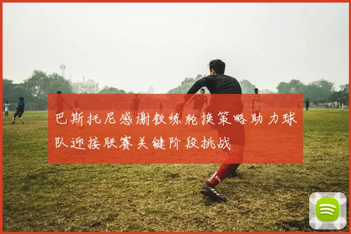 巴斯托尼感谢教练轮换策略助力球队迎接联赛关键阶段挑战