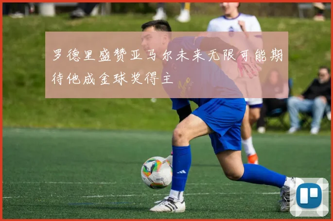 罗德里盛赞亚马尔未来无限可能期待他成金球奖得主
