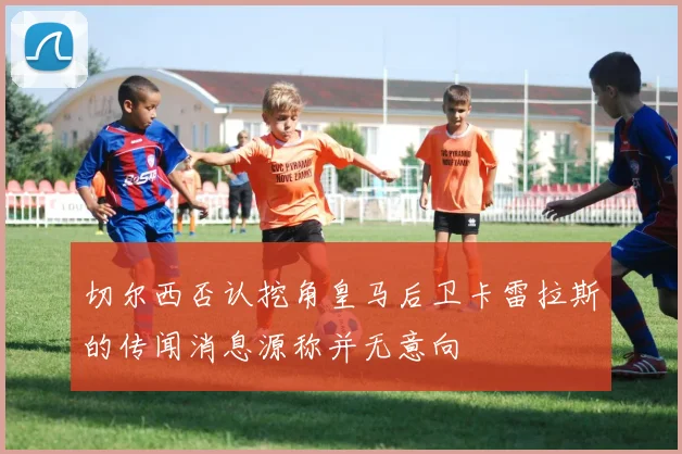 切尔西否认挖角皇马后卫卡雷拉斯的传闻消息源称并无意向