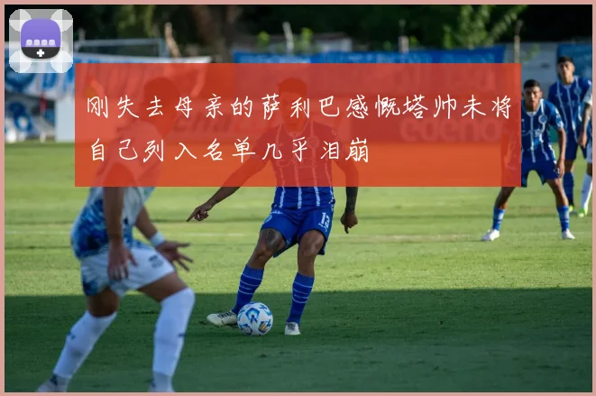 刚失去母亲的萨利巴感慨塔帅未将自己列入名单几乎泪崩