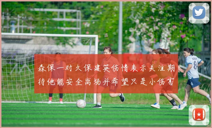 森保一对久保建英伤情表示关注期待他能安全离场并希望只是小伤害