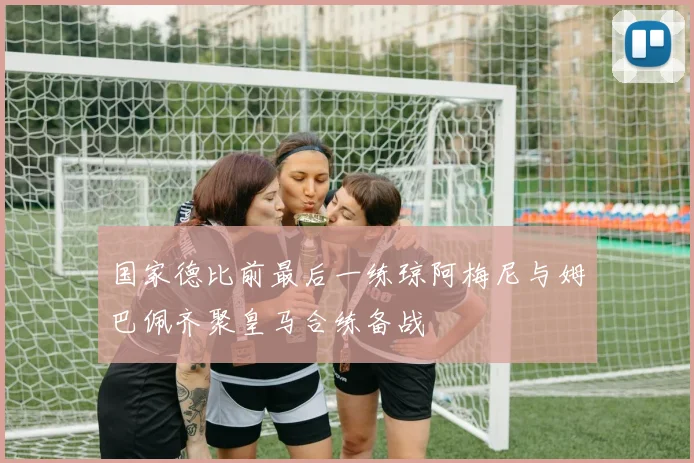 国家德比前最后一练琼阿梅尼与姆巴佩齐聚皇马合练备战