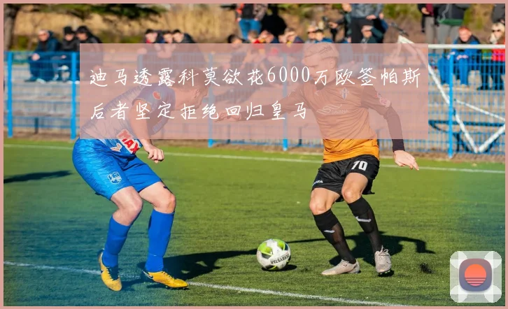 迪马透露科莫欲花6000万欧签帕斯后者坚定拒绝回归皇马