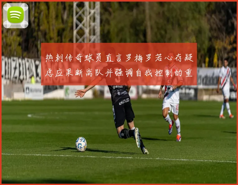 热刺传奇球员直言罗梅罗若心存疑虑应果断离队并强调自我控制的重要性