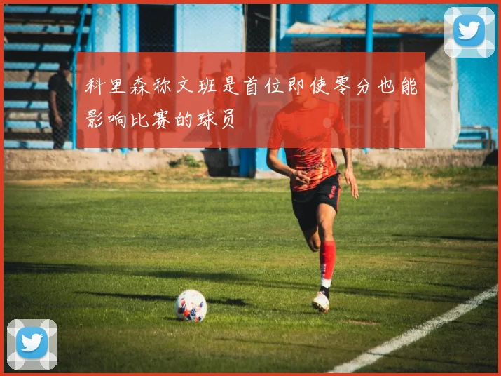 科里森称文班是首位即使零分也能影响比赛的球员