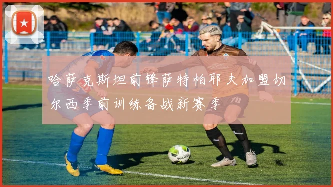 哈萨克斯坦前锋萨特帕耶夫加盟切尔西季前训练备战新赛季