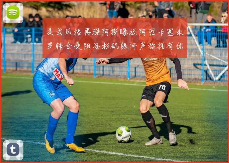 美式风格再现阿斯曝迈阿密卡塞米罗转会受阻洛杉矶银河声称拥有优先签约权