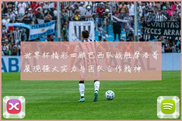世界杯精彩回顾巴西队战胜摩洛哥展现强大实力与团队合作精神
